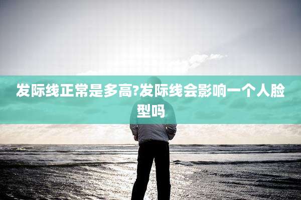 发际线正常是多高?发际线会影响一个人脸型吗