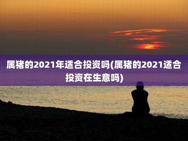 属猪的2021年适合投资吗(属猪的2021适合投资在生意吗)