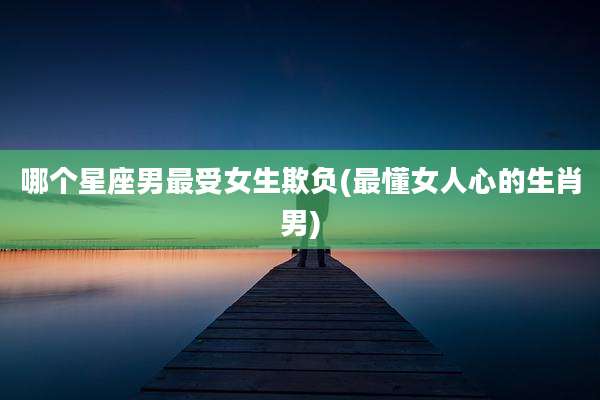 哪个星座男最受女生欺负(最懂女人心的生肖男)