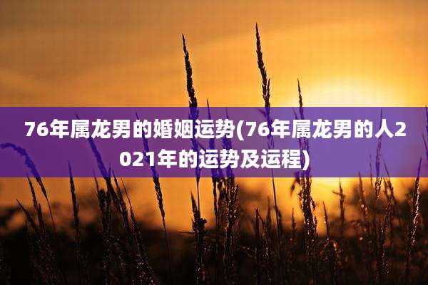 76年属龙男的婚姻运势(76年属龙男的人2021年的运势及运程)