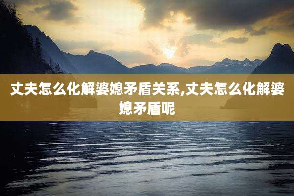丈夫怎么化解婆媳矛盾关系,丈夫怎么化解婆媳矛盾呢