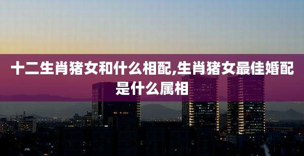 十二生肖猪女和什么相配,生肖猪女最佳婚配是什么属相