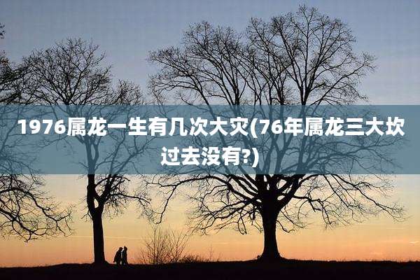1976属龙一生有几次大灾(76年属龙三大坎过去没有?)