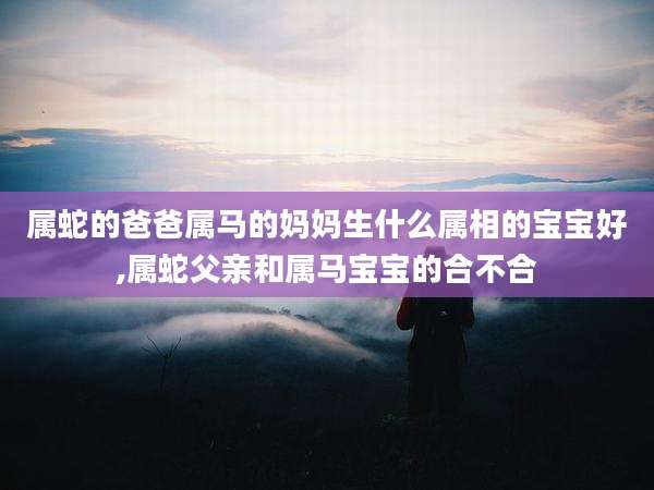 属蛇的爸爸属马的妈妈生什么属相的宝宝好,属蛇父亲和属马宝宝的合不合