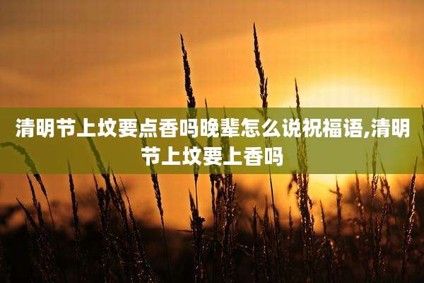清明节上坟要点香吗晚辈怎么说祝福语,清明节上坟要上香吗