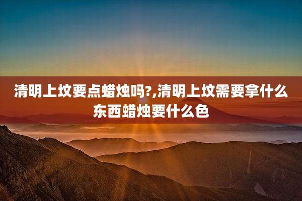 清明上坟要点蜡烛吗?,清明上坟需要拿什么东西蜡烛要什么色