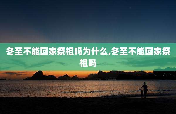 冬至不能回家祭祖吗为什么,冬至不能回家祭祖吗