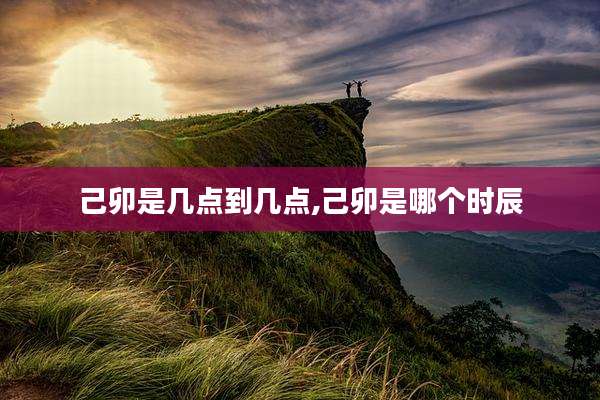 己卯是几点到几点,己卯是哪个时辰