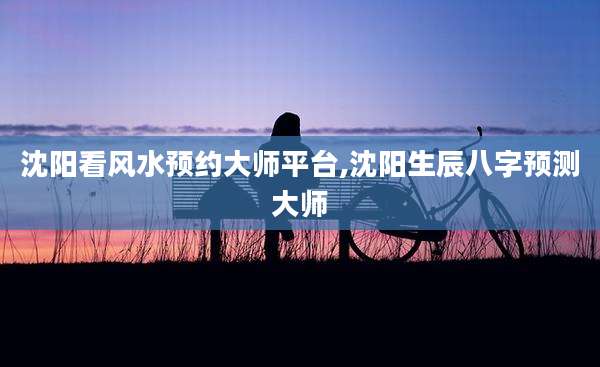 沈阳看风水预约大师平台,沈阳生辰八字预测大师