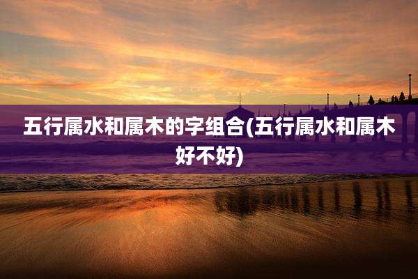 五行属水和属木的字组合(五行属水和属木好不好)