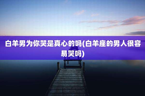 白羊男为你哭是真心的吗(白羊座的男人很容易哭吗)