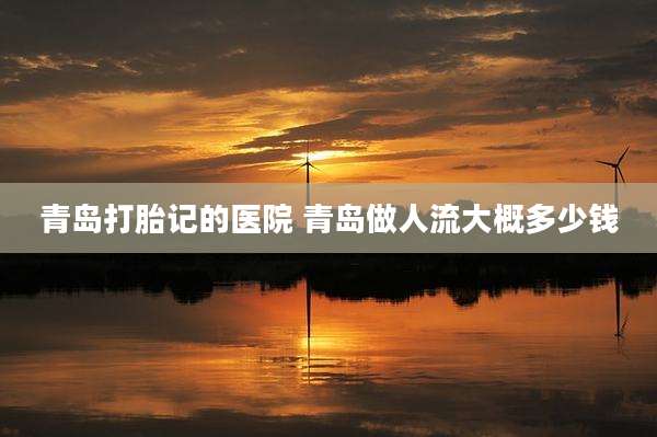 青岛打胎记的医院 青岛做人流大概多少钱