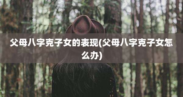 父母八字克子女的表现(父母八字克子女怎么办)