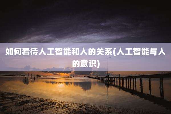 如何看待人工智能和人的关系(人工智能与人的意识)