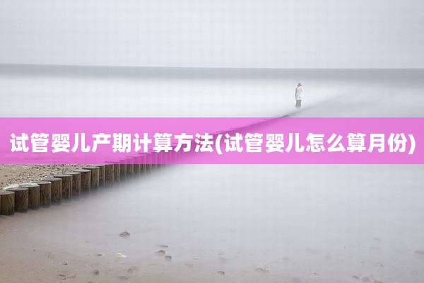 试管婴儿产期计算方法(试管婴儿怎么算月份)