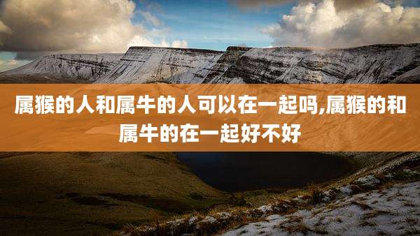 属猴的人和属牛的人可以在一起吗,属猴的和属牛的在一起好不好