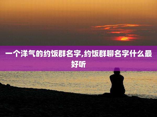 一个洋气的约饭群名字,约饭群聊名字什么最好听