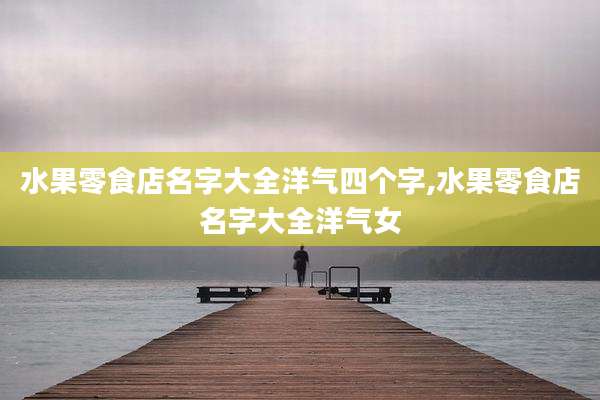 水果零食店名字大全洋气四个字,水果零食店名字大全洋气女