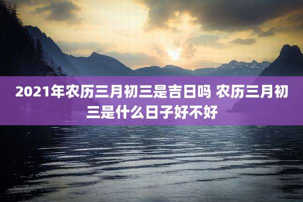 2021年农历三月初三是吉日吗 农历三月初三是什么日子好不好