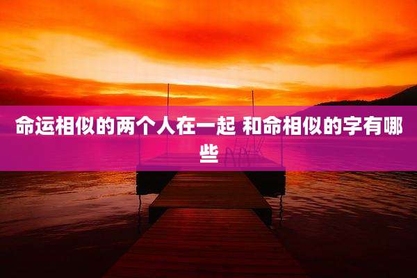 命运相似的两个人在一起 和命相似的字有哪些