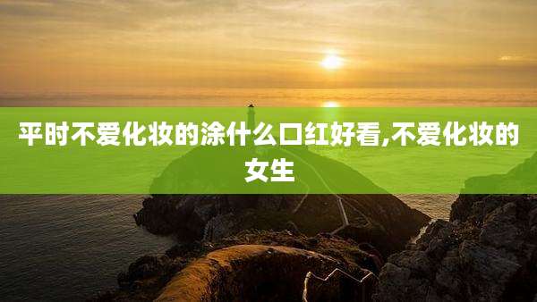 平时不爱化妆的涂什么口红好看,不爱化妆的女生
