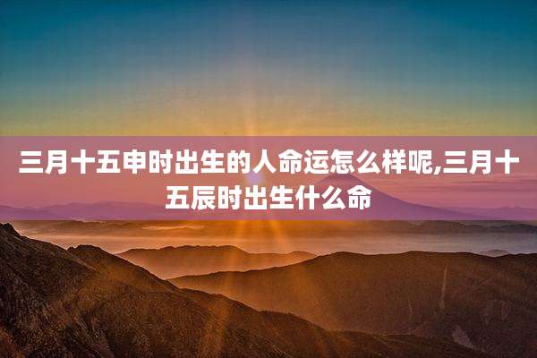 三月十五申时出生的人命运怎么样呢,三月十五辰时出生什么命