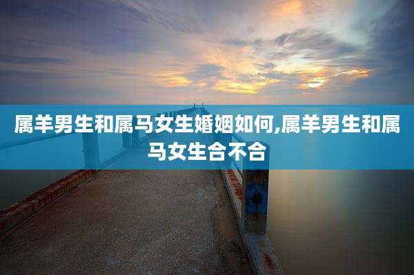 属羊男生和属马女生婚姻如何,属羊男生和属马女生合不合