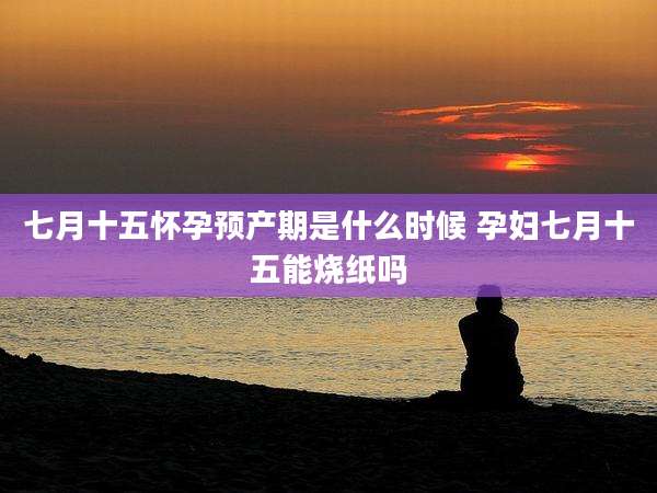 七月十五怀孕预产期是什么时候 孕妇七月十五能烧纸吗