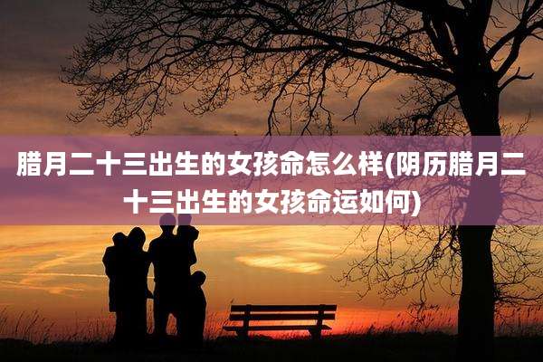 腊月二十三出生的女孩命怎么样(阴历腊月二十三出生的女孩命运如何)