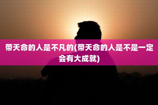 带天命的人是不凡的(带天命的人是不是一定会有大成就)