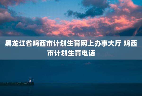 黑龙江省鸡西市计划生育网上办事大厅 鸡西市计划生育电话
