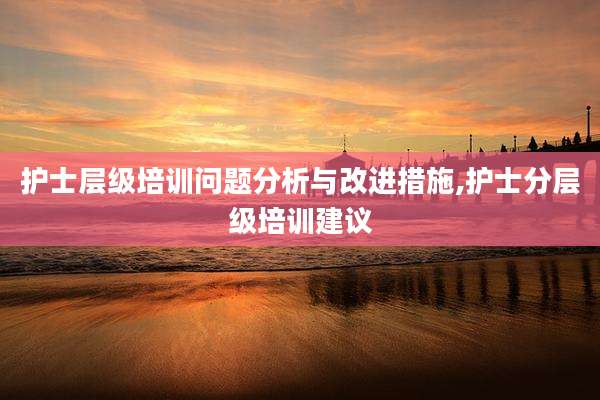 护士层级培训问题分析与改进措施,护士分层级培训建议