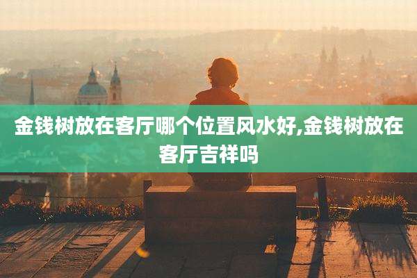 金钱树放在客厅哪个位置风水好,金钱树放在客厅吉祥吗