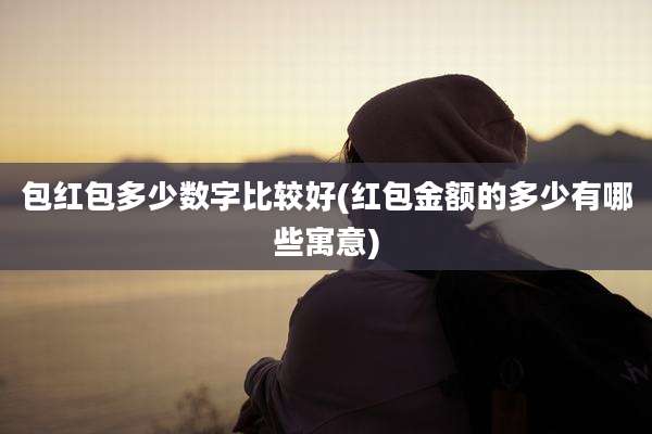 包红包多少数字比较好(红包金额的多少有哪些寓意)