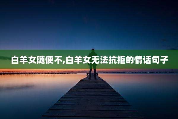 白羊女随便不,白羊女无法抗拒的情话句子