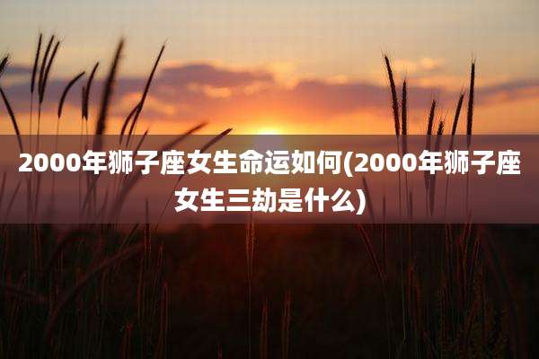 2000年狮子座女生命运如何(2000年狮子座女生三劫是什么)