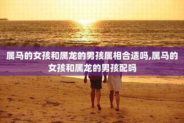 属马的女孩和属龙的男孩属相合适吗,属马的女孩和属龙的男孩配吗