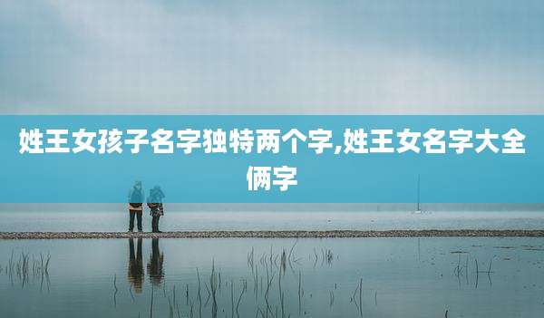 姓王女孩子名字独特两个字,姓王女名字大全俩字