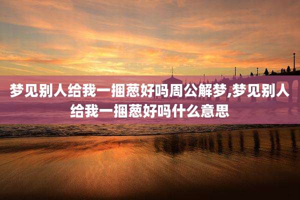 梦见别人给我一捆葱好吗周公解梦,梦见别人给我一捆葱好吗什么意思