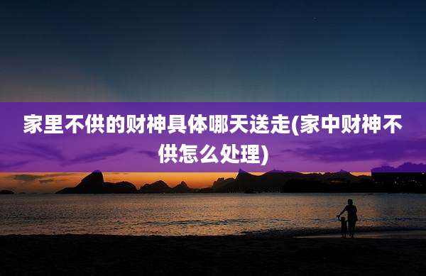 家里不供的财神具体哪天送走(家中财神不供怎么处理)