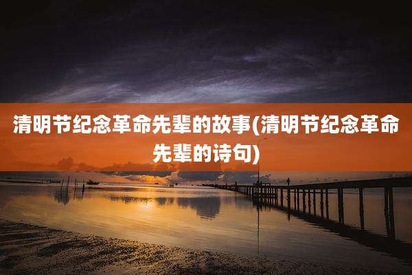 清明节纪念革命先辈的故事(清明节纪念革命先辈的诗句)