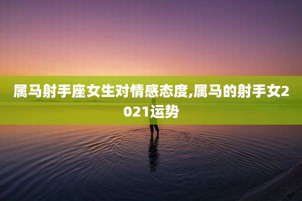 属马射手座女生对情感态度,属马的射手女2021运势