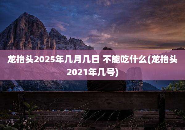 龙抬头2025年几月几日 不能吃什么(龙抬头2021年几号)