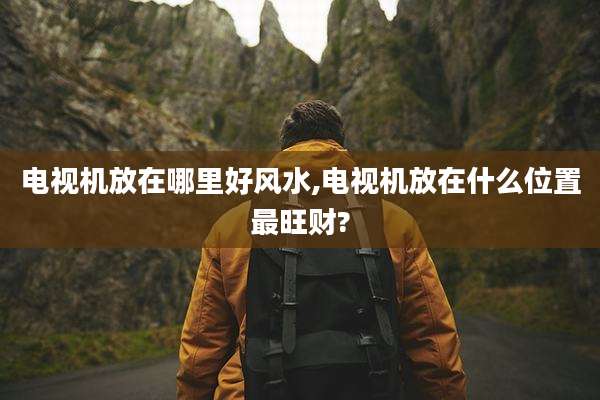 电视机放在哪里好风水,电视机放在什么位置最旺财?