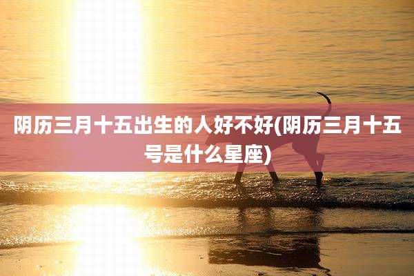 阴历三月十五出生的人好不好(阴历三月十五号是什么星座)
