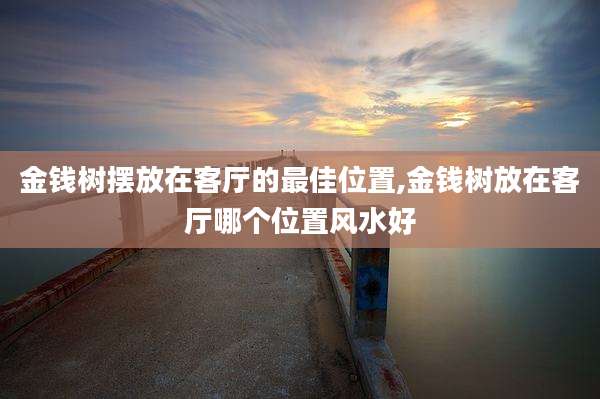 金钱树摆放在客厅的最佳位置,金钱树放在客厅哪个位置风水好