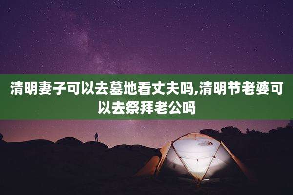 清明妻子可以去墓地看丈夫吗,清明节老婆可以去祭拜老公吗