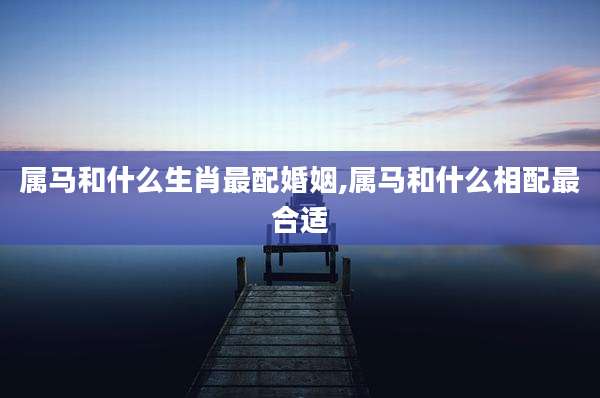 属马和什么生肖最配婚姻,属马和什么相配最合适