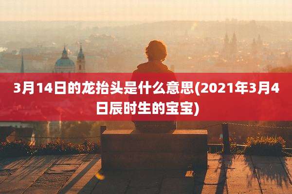 3月14日的龙抬头是什么意思(2021年3月4日辰时生的宝宝)
