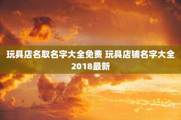 玩具店名取名字大全免费 玩具店铺名字大全2018最新
